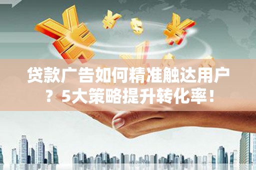 大厂贷款广告如何精准触达用户？5大策略提升转化率！